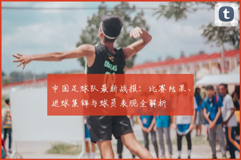 中国足球队最新战报：比赛结果、进球集锦与球员表现全解析