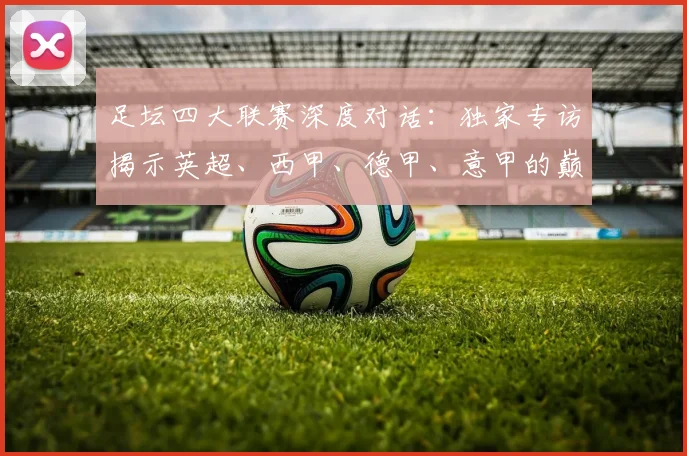 足坛四大联赛深度对话：独家专访揭示英超、西甲、德甲、意甲的巅峰对决与未来格局
