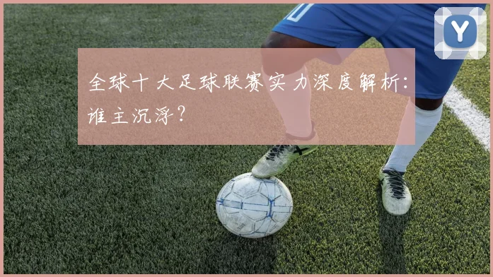 全球十大足球联赛实力深度解析：谁主沉浮？