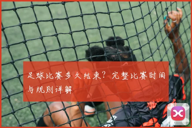 足球比赛多久结束？完整比赛时间与规则详解