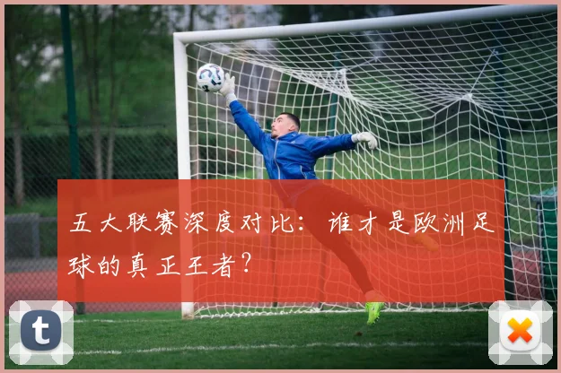 五大联赛深度对比：谁才是欧洲足球的真正王者？