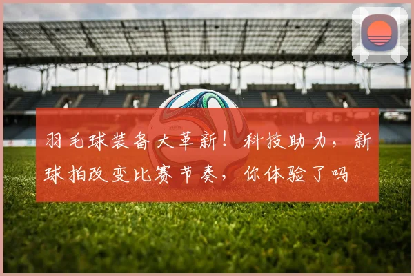 羽毛球装备大革新！科技助力，新球拍改变比赛节奏，你体验了吗