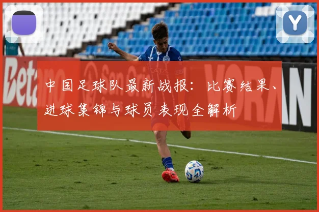中国足球队最新战报:比赛结果、进球集锦与球员表现全解析