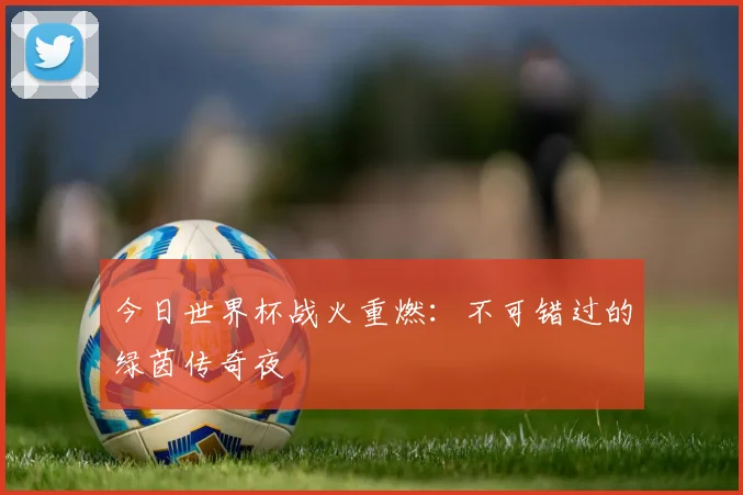 今日世界杯战火重燃：不可错过的绿茵传奇夜