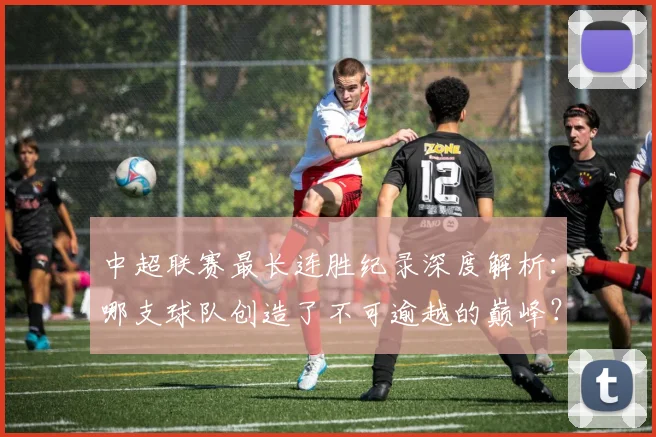 中超联赛最长连胜纪录深度解析：哪支球队创造了不可逾越的巅峰？